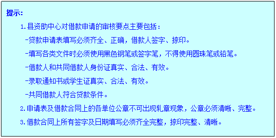 文本框: 提示:1.县资助中心对借款申请的审核要点主要包括：-贷款申请表填写必须齐全、正确，借款人签字、捺印。-填写各类文件时必须使用黑色钢笔或签字笔，不得使用圆珠笔或铅笔。-借款人和共同借款人身份证真实、合法、有效。-录取通知书或学生证真实、合法、有效。-共同借款人符合贷款条件。2.申请表及借款合同上的各单位公章不可出现轧章现象，公章必须清晰、完整。3.借款合同上所有签字及日期填写必须齐全完整，捺印完整、清晰。